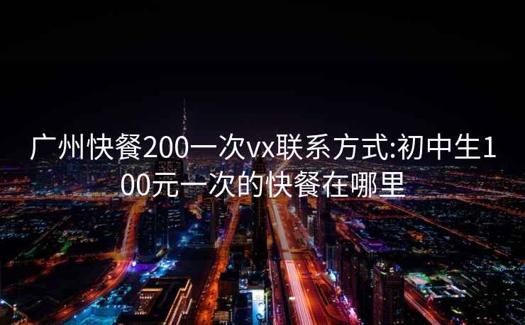 广州快餐200一次vx联系方式:初中生100元一次的快餐在哪里