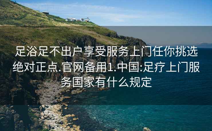 足浴足不出户享受服务上门任你挑选绝对正点.官网备用1.中国:足疗上门服务国家有什么规定