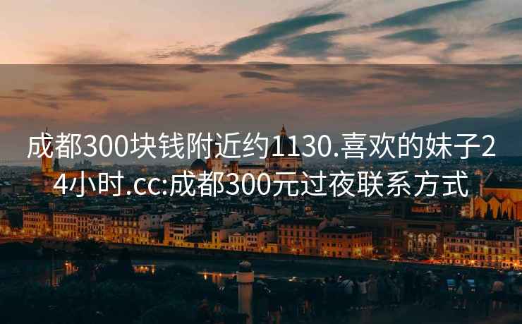 成都300块钱附近约1130.喜欢的妹子24小时.cc:成都300元过夜联系方式