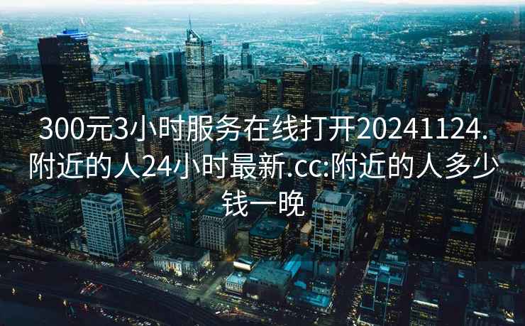 300元3小时服务在线打开20241124.附近的人24小时最新.cc:附近的人多少钱一晚