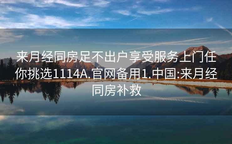 来月经同房足不出户享受服务上门任你挑选1114A.官网备用1.中国:来月经同房补救