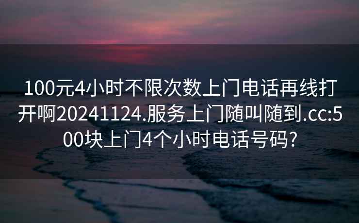 100元4小时不限次数上门电话再线打开啊20241124.服务上门随叫随到.cc:500块上门4个小时电话号码?