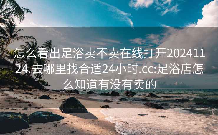 怎么看出足浴卖不卖在线打开20241124.去哪里找合适24小时.cc:足浴店怎么知道有没有卖的