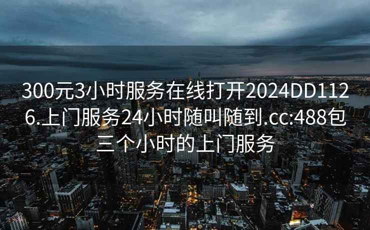 300元3小时服务在线打开2024DD1126.上门服务24小时随叫随到.cc:488包三个小时的上门服务