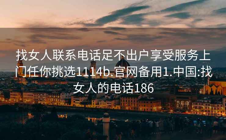 找女人联系电话足不出户享受服务上门任你挑选1114b.官网备用1.中国:找女人的电话186