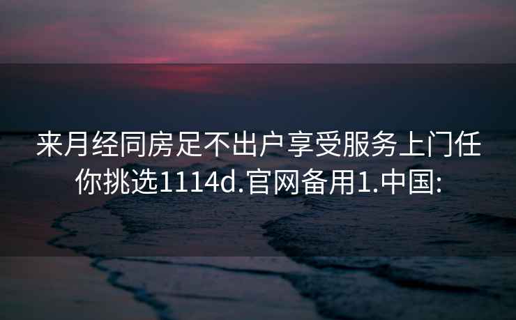 来月经同房足不出户享受服务上门任你挑选1114d.官网备用1.中国: