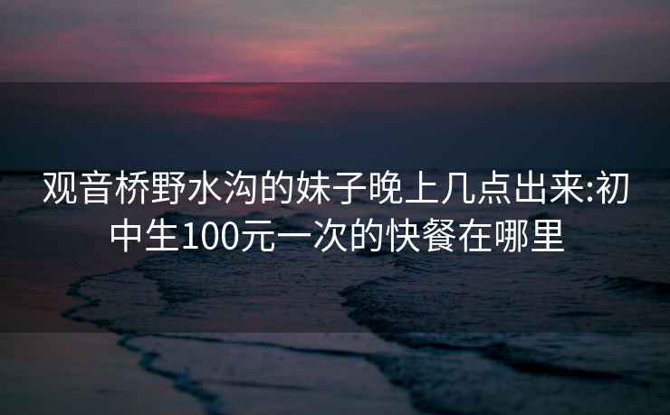 观音桥野水沟的妹子晚上几点出来:初中生100元一次的快餐在哪里