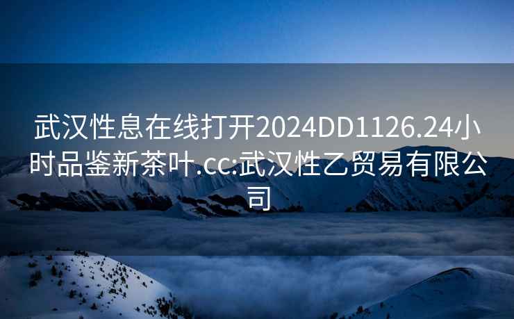 武汉性息在线打开2024DD1126.24小时品鉴新茶叶.cc:武汉性乙贸易有限公司