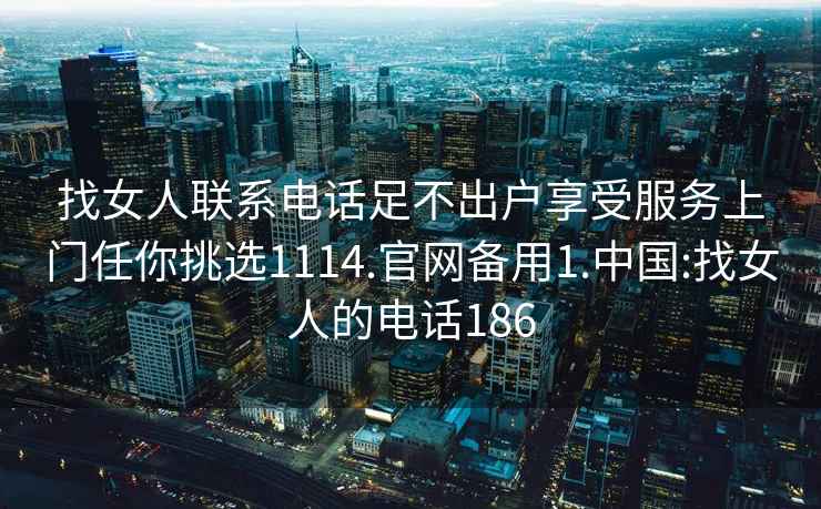 找女人联系电话足不出户享受服务上门任你挑选1114.官网备用1.中国:找女人的电话186