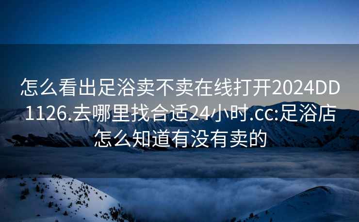 怎么看出足浴卖不卖在线打开2024DD1126.去哪里找合适24小时.cc:足浴店怎么知道有没有卖的