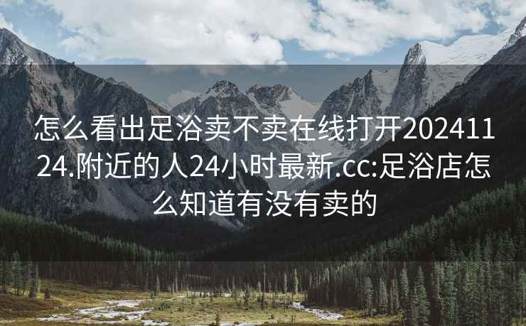 怎么看出足浴卖不卖在线打开20241124.附近的人24小时最新.cc:足浴店怎么知道有没有卖的