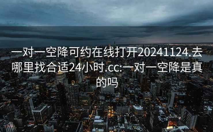 一对一空降可约在线打开20241124.去哪里找合适24小时.cc:一对一空降是真的吗