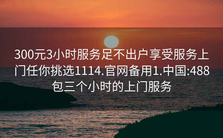 300元3小时服务足不出户享受服务上门任你挑选1114.官网备用1.中国:488包三个小时的上门服务