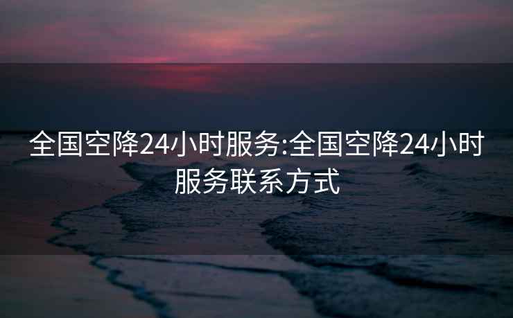 全国空降24小时服务:全国空降24小时服务联系方式