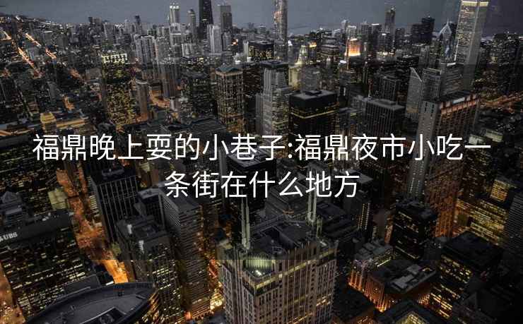 福鼎晚上耍的小巷子:福鼎夜市小吃一条街在什么地方