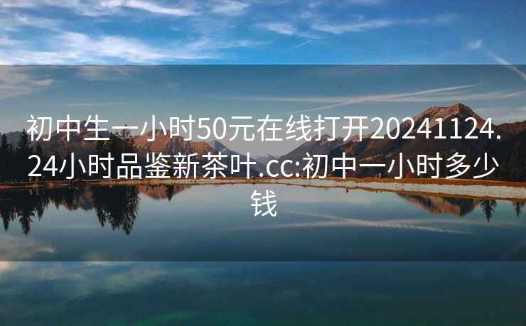 初中生一小时50元在线打开20241124.24小时品鉴新茶叶.cc:初中一小时多少钱