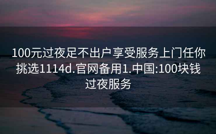 100元过夜足不出户享受服务上门任你挑选1114d.官网备用1.中国:100块钱过夜服务