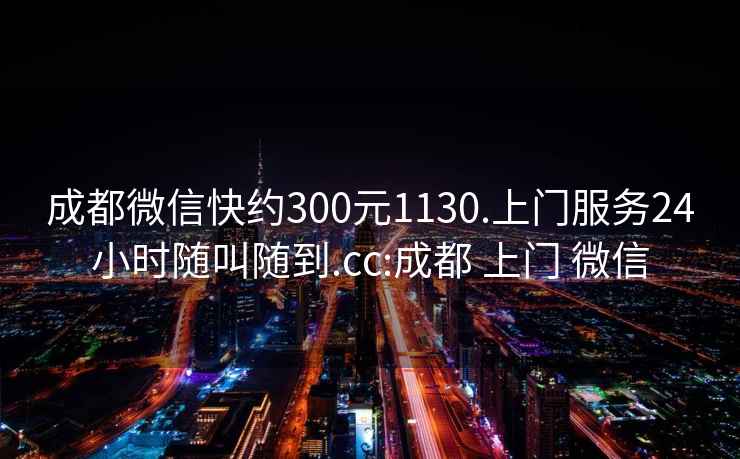 成都微信快约300元1130.上门服务24小时随叫随到.cc:成都 上门 微信