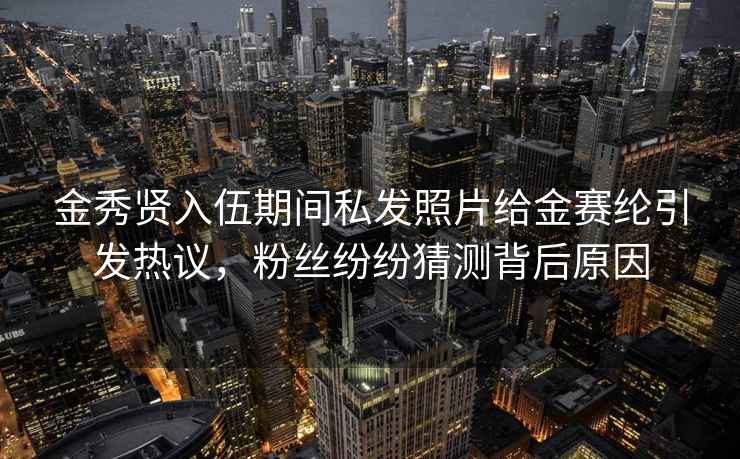 金秀贤入伍期间私发照片给金赛纶引发热议，粉丝纷纷猜测背后原因