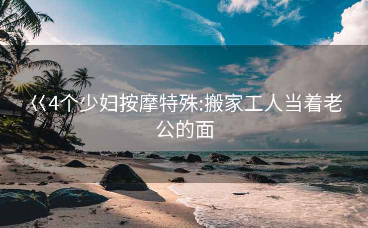 巜4个少妇按摩特殊:搬家工人当着老公的面