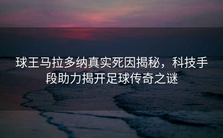 球王马拉多纳真实死因揭秘，科技手段助力揭开足球传奇之谜