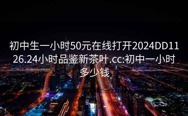 初中生一小时50元在线打开2024DD1126.24小时品鉴新茶叶.cc:初中一小时多少钱