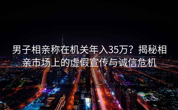 男子相亲称在机关年入35万？揭秘相亲市场上的虚假宣传与诚信危机