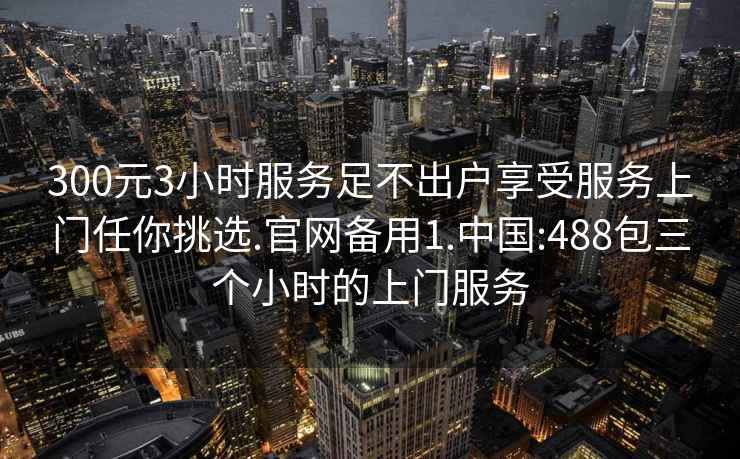 300元3小时服务足不出户享受服务上门任你挑选.官网备用1.中国:488包三个小时的上门服务