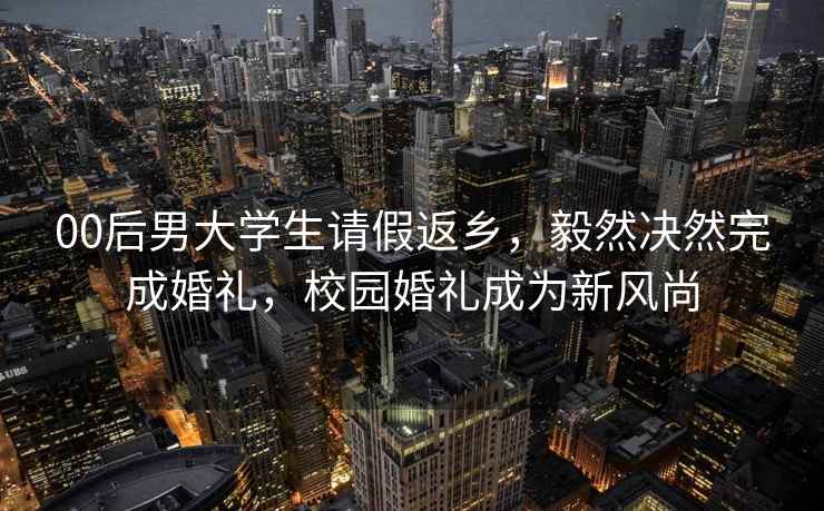 00后男大学生请假返乡，毅然决然完成婚礼，校园婚礼成为新风尚