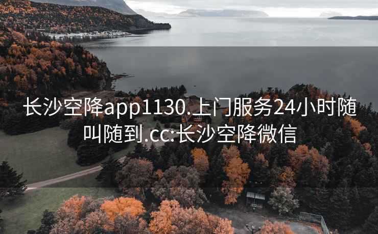 长沙空降app1130.上门服务24小时随叫随到.cc:长沙空降微信