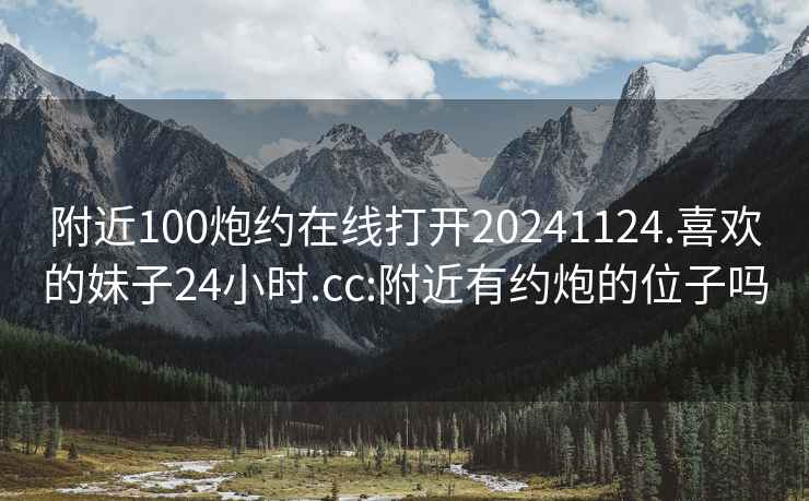 附近100炮约在线打开20241124.喜欢的妹子24小时.cc:附近有约炮的位子吗