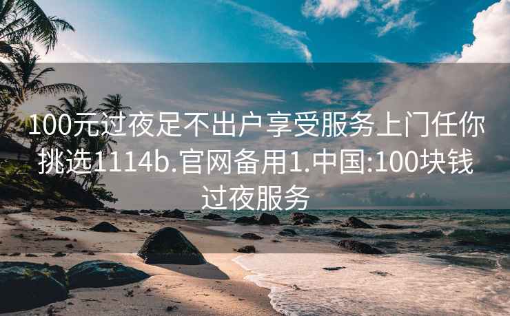 100元过夜足不出户享受服务上门任你挑选1114b.官网备用1.中国:100块钱过夜服务