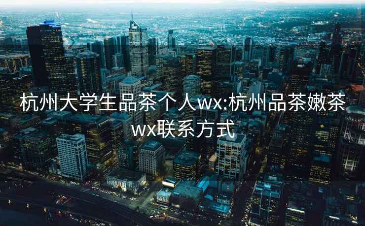 杭州大学生品茶个人wx:杭州品茶嫩茶wx联系方式