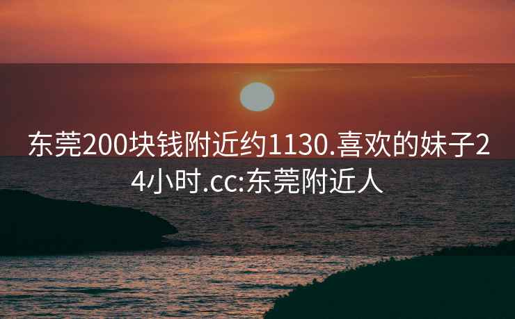 东莞200块钱附近约1130.喜欢的妹子24小时.cc:东莞附近人