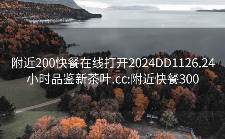 附近200快餐在线打开2024DD1126.24小时品鉴新茶叶.cc:附近快餐300