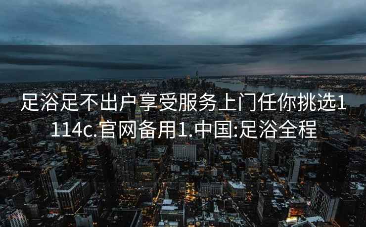 足浴足不出户享受服务上门任你挑选1114c.官网备用1.中国:足浴全程