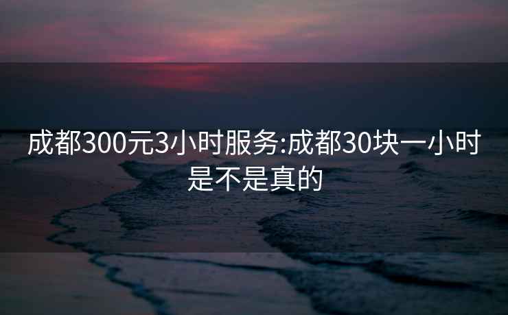 成都300元3小时服务:成都30块一小时是不是真的