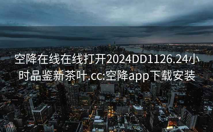 空降在线在线打开2024DD1126.24小时品鉴新茶叶.cc:空降app下载安装