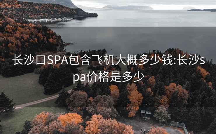 长沙口SPA包含飞机大概多少钱:长沙spa价格是多少