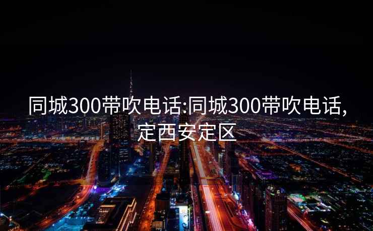 同城300带吹电话:同城300带吹电话,定西安定区