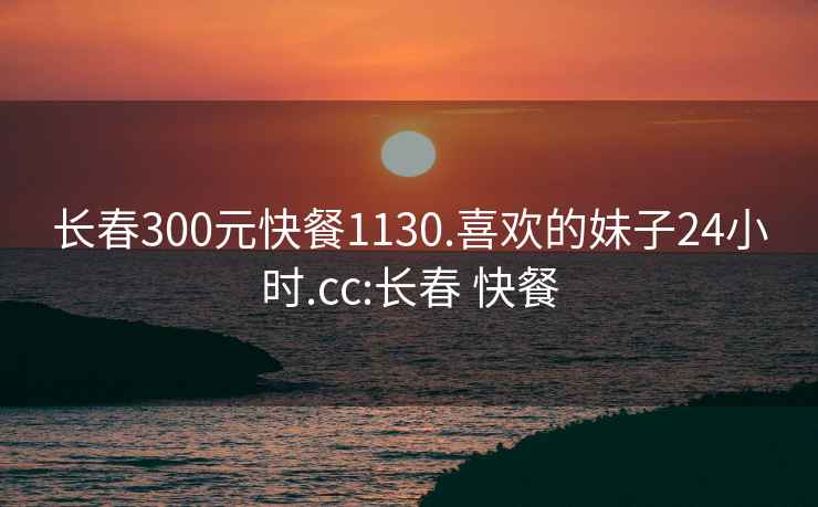 长春300元快餐1130.喜欢的妹子24小时.cc:长春 快餐