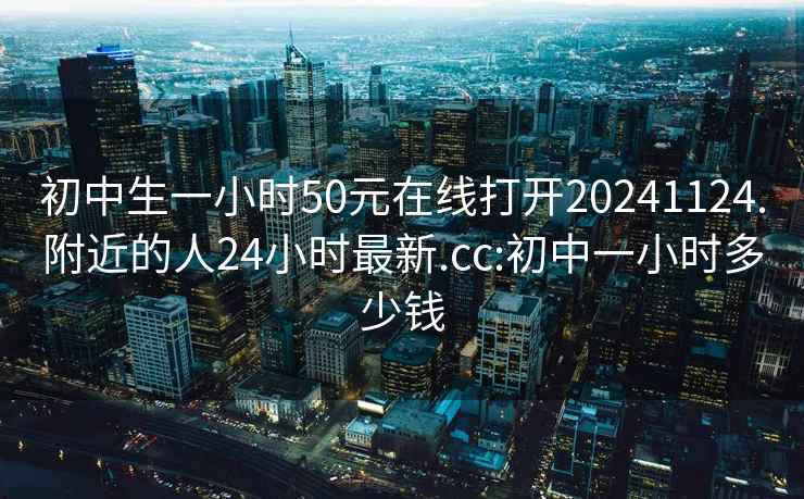 初中生一小时50元在线打开20241124.附近的人24小时最新.cc:初中一小时多少钱