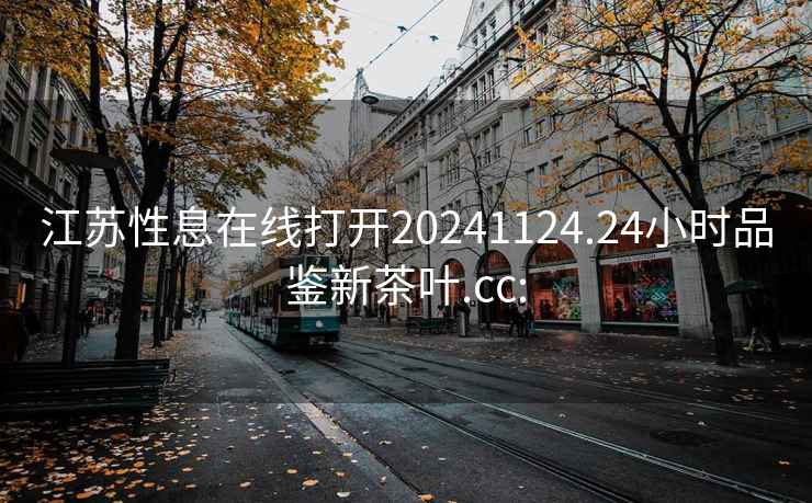 江苏性息在线打开20241124.24小时品鉴新茶叶.cc: