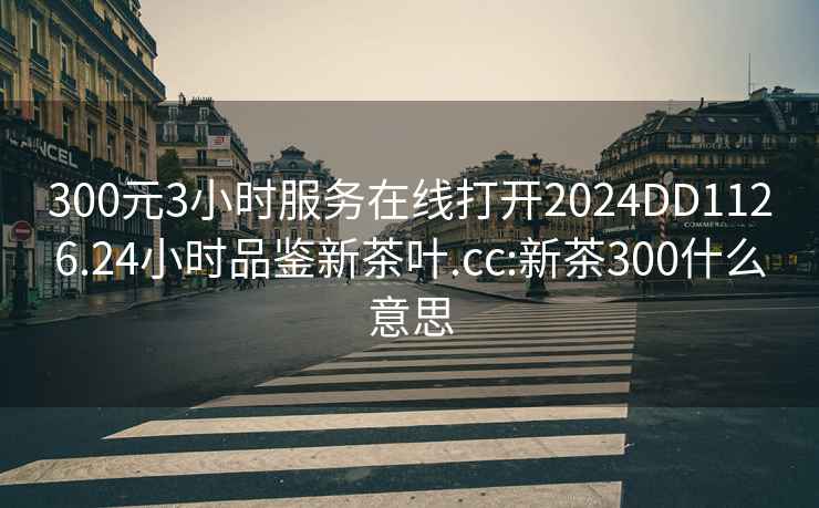 300元3小时服务在线打开2024DD1126.24小时品鉴新茶叶.cc:新茶300什么意思