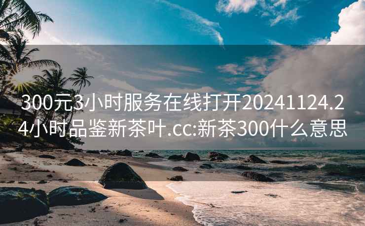 300元3小时服务在线打开20241124.24小时品鉴新茶叶.cc:新茶300什么意思