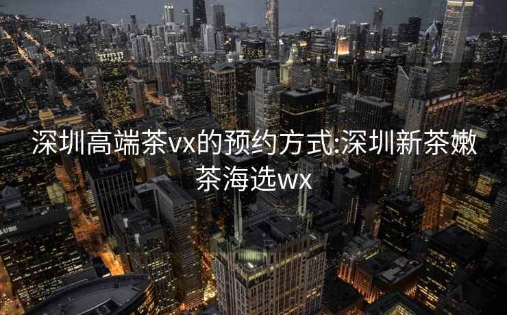 深圳高端茶vx的预约方式:深圳新茶嫩茶海选wx