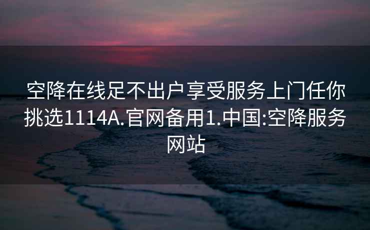 空降在线足不出户享受服务上门任你挑选1114A.官网备用1.中国:空降服务网站