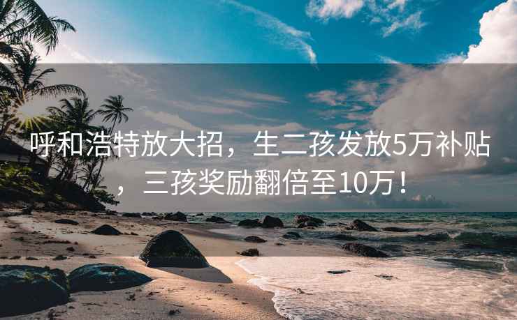 呼和浩特放大招，生二孩发放5万补贴，三孩奖励翻倍至10万！