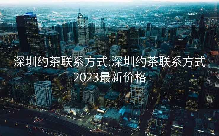 深圳约茶联系方式:深圳约茶联系方式2023最新价格