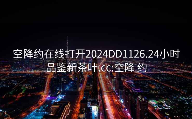 空降约在线打开2024DD1126.24小时品鉴新茶叶.cc:空降 约